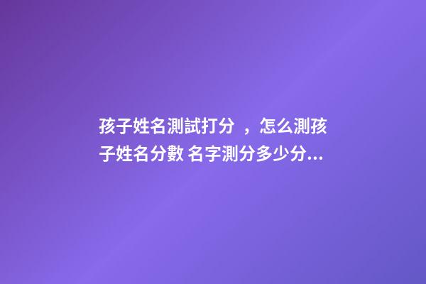 孩子姓名測試打分，怎么測孩子姓名分數 名字測分多少分算好，測名字打分能打多少分